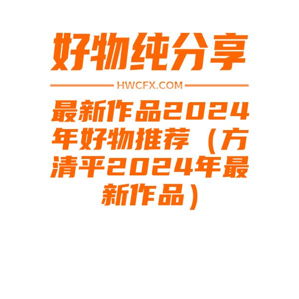 最新作品2024年好物推荐（方清平2024年最新作品）